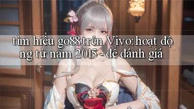 tìm hiểu go88 trên Vivo hoạt động từ năm 2015   để đánh giá