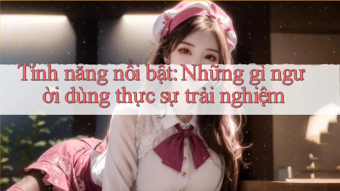 Tính năng nổi bật: Những gì người dùng thực sự trải nghiệm Tính năng nổi bật: Những gì người dùng thực sự trải nghiệm