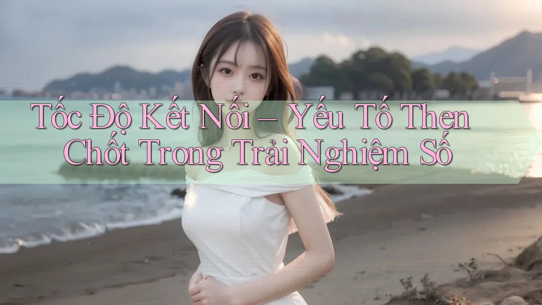 Tốc Độ Kết Nối – Yếu Tố Then Chốt Trong Trải Nghiệm Số