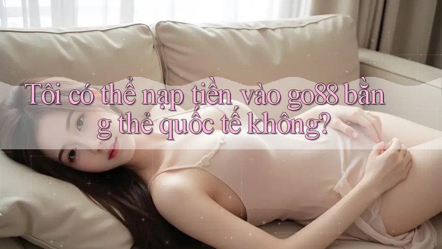 Tôi có thể nạp tiền vào go88 bằng thẻ quốc tế không? Tôi có thể nạp tiền vào go88 bằng thẻ quốc tế không?