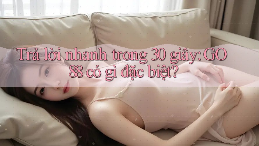 Trả lời nhanh trong 30 giây: GO88 có gì đặc biệt?