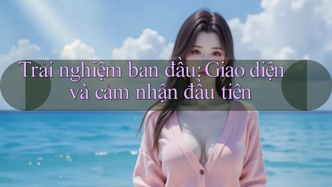 Trải nghiệm ban đầu: Giao diện và cảm nhận đầu tiên Trải nghiệm ban đầu: Giao diện và cảm nhận đầu tiên