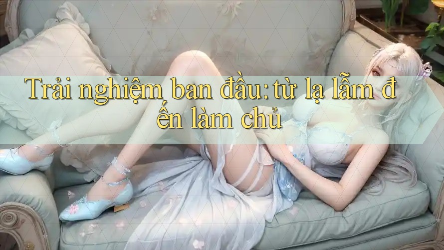 Trải nghiệm ban đầu: từ lạ lẫm đến làm chủ