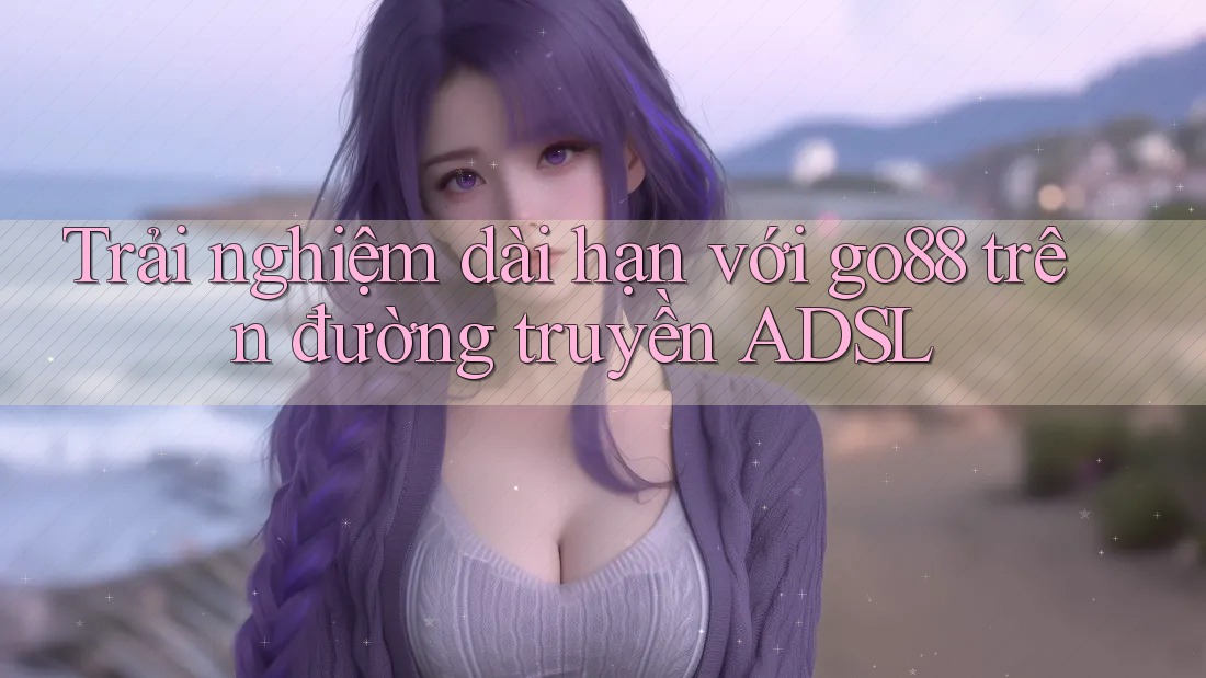 Trải nghiệm dài hạn với go88 trên đường truyền ADSL Trải nghiệm dài hạn với go88 trên đường truyền ADSL