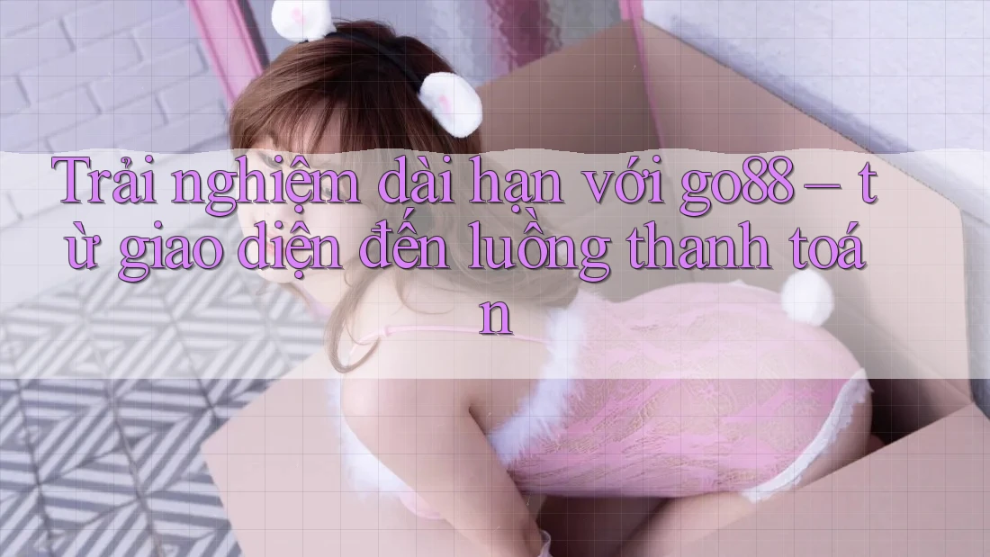 Trải nghiệm dài hạn với go88 – từ giao diện đến luồng thanh toán