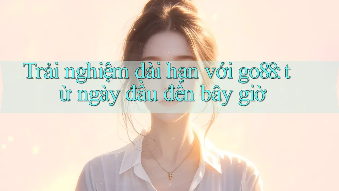 Trải nghiệm dài hạn với go88: từ ngày đầu đến bây giờ Trải nghiệm dài hạn với go88: từ ngày đầu đến bây giờ