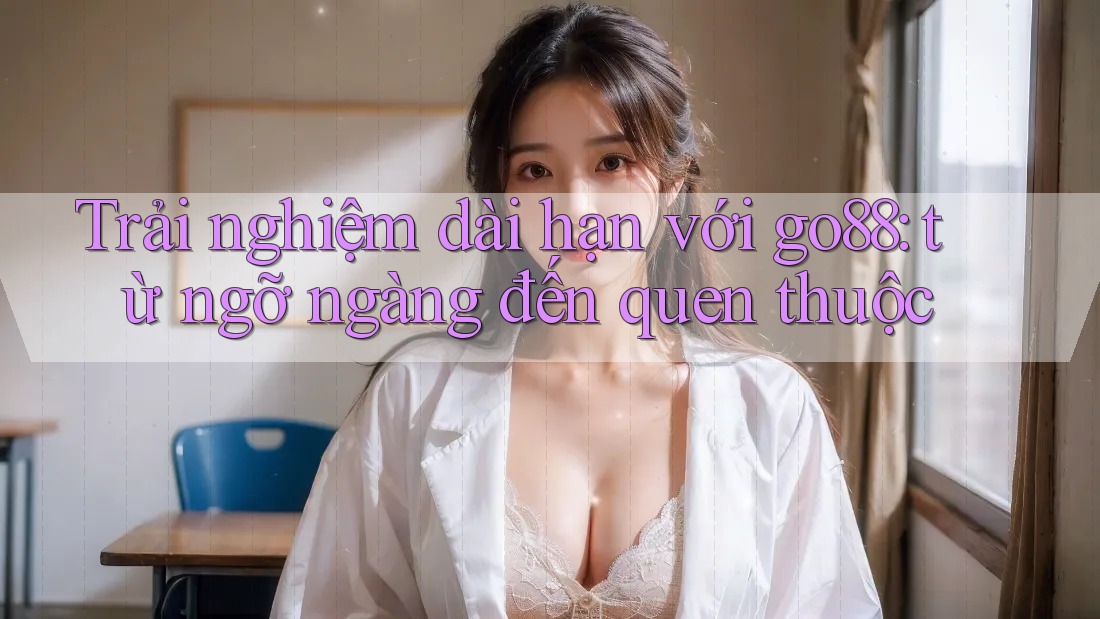 Trải nghiệm dài hạn với go88: từ ngỡ ngàng đến quen thuộc