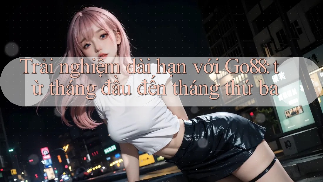 Trải nghiệm dài hạn với Go88: từ tháng đầu đến tháng thứ ba