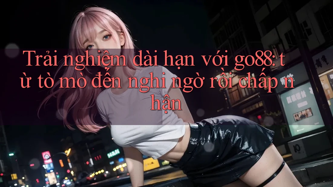 Trải nghiệm dài hạn với go88: từ tò mò đến nghi ngờ rồi chấp nhận Trải nghiệm dài hạn với go88: từ tò mò đến nghi ngờ rồi chấp nhận