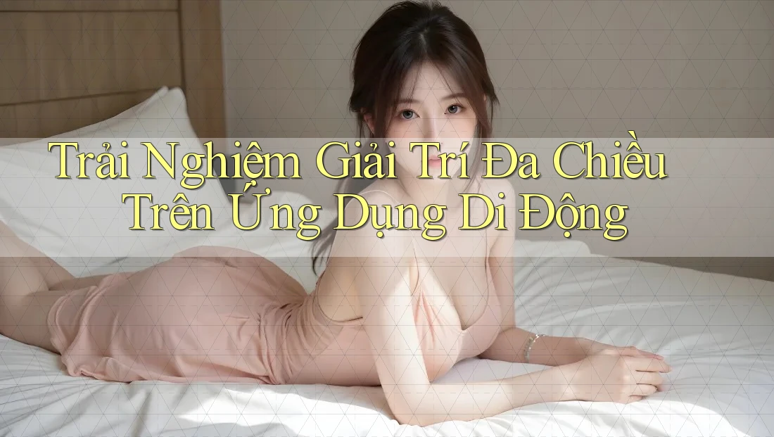 Trải Nghiệm Giải Trí Đa Chiều Trên Ứng Dụng Di Động