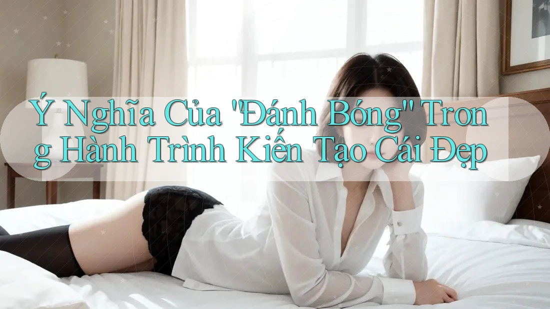 Ý Nghĩa Của “Đánh Bóng” Trong Hành Trình Kiến Tạo Cái Đẹp Ý Nghĩa Của “Đánh Bóng” Trong Hành Trình Kiến Tạo Cái Đẹp